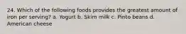 24. Which of the following foods provides the greatest amount of iron per serving? a. Yogurt b. Skim milk c. Pinto beans d. American cheese