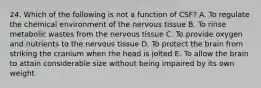 24. Which of the following is not a function of CSF? A. To regulate the chemical environment of the nervous tissue B. To rinse metabolic wastes from the nervous tissue C. To provide oxygen and nutrients to the nervous tissue D. To protect the brain from striking the cranium when the head is jolted E. To allow the brain to attain considerable size without being impaired by its own weight