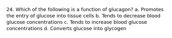 24. Which of the following is a function of glucagon? a. Promotes the entry of glucose into tissue cells b. Tends to decrease blood glucose concentrations c. Tends to increase blood glucose concentrations d. Converts glucose into glycogen