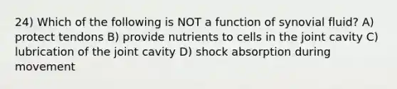 24) Which of the following is NOT a function of synovial fluid? A) protect tendons B) provide nutrients to cells in the joint cavity C) lubrication of the joint cavity D) shock absorption during movement