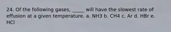 24. Of the following gases, _____ will have the slowest rate of effusion at a given temperature. a. NH3 b. CH4 c. Ar d. HBr e. HCl