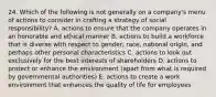 24. Which of the following is not generally on a company's menu of actions to consider in crafting a strategy of social responsibility? A. actions to ensure that the company operates in an honorable and ethical manner B. actions to build a workforce that is diverse with respect to gender, race, national origin, and perhaps other personal characteristics C. actions to look out exclusively for the best interests of shareholders D. actions to protect or enhance the environment (apart from what is required by governmental authorities) E. actions to create a work environment that enhances the quality of life for employees