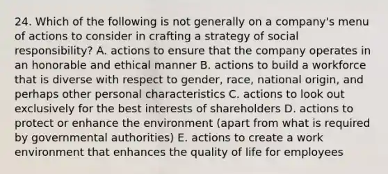 24. Which of the following is not generally on a company's menu of actions to consider in crafting a strategy of social responsibility? A. actions to ensure that the company operates in an honorable and ethical manner B. actions to build a workforce that is diverse with respect to gender, race, national origin, and perhaps other personal characteristics C. actions to look out exclusively for the best interests of shareholders D. actions to protect or enhance the environment (apart from what is required by governmental authorities) E. actions to create a work environment that enhances the quality of life for employees