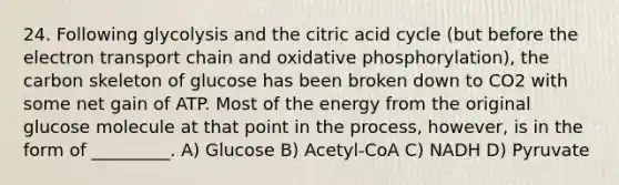 24. Following glycolysis and the citric acid cycle (but before the electron transport chain and oxidative phosphorylation), the carbon skeleton of glucose has been broken down to CO2 with some net gain of ATP. Most of the energy from the original glucose molecule at that point in the process, however, is in the form of _________. A) Glucose B) Acetyl-CoA C) NADH D) Pyruvate