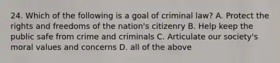 24. Which of the following is a goal of criminal law? A. Protect the rights and freedoms of the nation's citizenry B. Help keep the public safe from crime and criminals C. Articulate our society's moral values and concerns D. all of the above