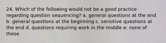 24. Which of the following would not be a good practice regarding question sequencing? a. general questions at the end b. general questions at the beginning c. sensitive questions at the end d. questions requiring work in the middle e. none of these