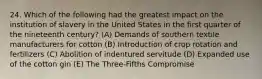 24. Which of the following had the greatest impact on the institution of slavery in the United States in the first quarter of the nineteenth century? (A) Demands of southern textile manufacturers for cotton (B) Introduction of crop rotation and fertilizers (C) Abolition of indentured servitude (D) Expanded use of the cotton gin (E) The Three-Fifths Compromise