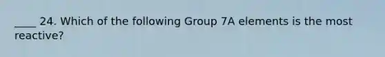 ____ 24. Which of the following Group 7A elements is the most reactive?