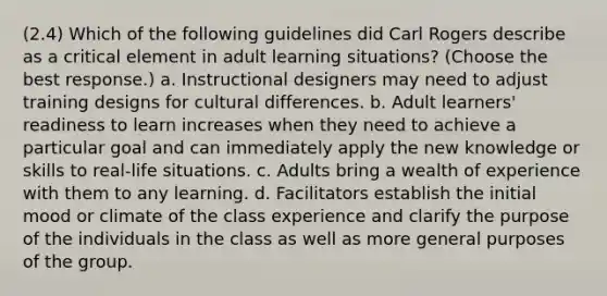 (2.4) Which of the following guidelines did Carl Rogers describe as a critical element in adult learning situations? (Choose the best response.) a. Instructional designers may need to adjust training designs for cultural differences. b. Adult learners' readiness to learn increases when they need to achieve a particular goal and can immediately apply the new knowledge or skills to real-life situations. c. Adults bring a wealth of experience with them to any learning. d. Facilitators establish the initial mood or climate of the class experience and clarify the purpose of the individuals in the class as well as more general purposes of the group.