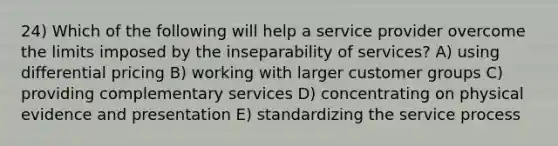 24) Which of the following will help a service provider overcome the limits imposed by the inseparability of services? A) using differential pricing B) working with larger customer groups C) providing complementary services D) concentrating on physical evidence and presentation E) standardizing the service process