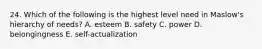 24. Which of the following is the highest level need in Maslow's hierarchy of needs? A. esteem B. safety C. power D. belongingness E. self-actualization