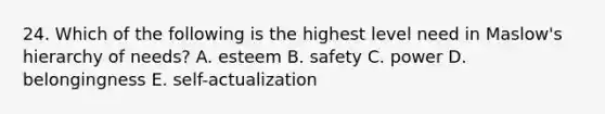 24. Which of the following is the highest level need in Maslow's hierarchy of needs? A. esteem B. safety C. power D. belongingness E. self-actualization