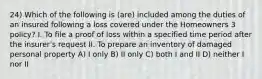 24) Which of the following is (are) included among the duties of an insured following a loss covered under the Homeowners 3 policy? I. To file a proof of loss within a specified time period after the insurer's request II. To prepare an inventory of damaged personal property A) I only B) II only C) both I and II D) neither I nor II