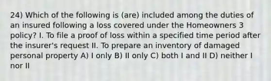 24) Which of the following is (are) included among the duties of an insured following a loss covered under the Homeowners 3 policy? I. To file a proof of loss within a specified time period after the insurer's request II. To prepare an inventory of damaged personal property A) I only B) II only C) both I and II D) neither I nor II