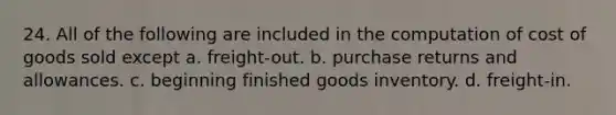 24. All of the following are included in the computation of cost of goods sold except a. freight-out. b. purchase returns and allowances. c. beginning finished goods inventory. d. freight-in.