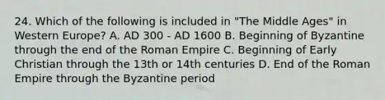 24. Which of the following is included in "The Middle Ages" in Western Europe? A. AD 300 - AD 1600 B. Beginning of Byzantine through the end of the Roman Empire C. Beginning of Early Christian through the 13th or 14th centuries D. End of the Roman Empire through the Byzantine period