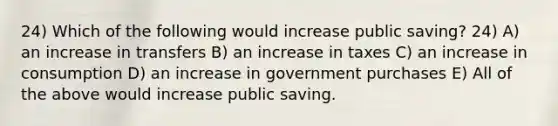 24) Which of the following would increase public saving? 24) A) an increase in transfers B) an increase in taxes C) an increase in consumption D) an increase in government purchases E) All of the above would increase public saving.