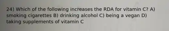 24) Which of the following increases the RDA for vitamin C? A) smoking cigarettes B) drinking alcohol C) being a vegan D) taking supplements of vitamin C