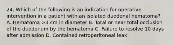 24. Which of the following is an indication for operative intervention in a patient with an isolated duodenal hematoma? A. Hematoma >3 cm in diameter B. Total or near total occlusion of the duodenum by the hematoma C. Failure to resolve 10 days after admission D. Contained retroperitoneal leak