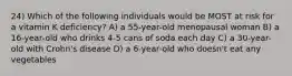 24) Which of the following individuals would be MOST at risk for a vitamin K deficiency? A) a 55-year-old menopausal woman B) a 16-year-old who drinks 4-5 cans of soda each day C) a 30-year-old with Crohn's disease D) a 6-year-old who doesn't eat any vegetables