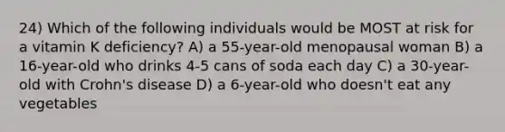 24) Which of the following individuals would be MOST at risk for a vitamin K deficiency? A) a 55-year-old menopausal woman B) a 16-year-old who drinks 4-5 cans of soda each day C) a 30-year-old with Crohn's disease D) a 6-year-old who doesn't eat any vegetables