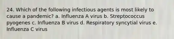 24. Which of the following infectious agents is most likely to cause a pandemic? a. Influenza A virus b. Streptococcus pyogenes c. Influenza B virus d. Respiratory syncytial virus e. Influenza C virus