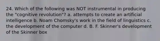 24. Which of the following was NOT instrumental in producing the "cognitive revolution"? a. attempts to create an artificial intelligence b. Noam Chomsky's work in the field of linguistics c. the development of the computer d. B. F. Skinner's development of the Skinner box