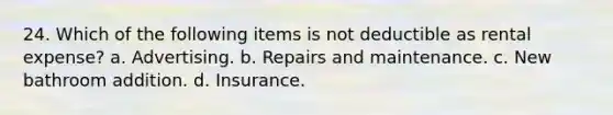 24. Which of the following items is not deductible as rental expense? a. Advertising. b. Repairs and maintenance. c. New bathroom addition. d. Insurance.