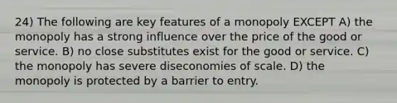 24) The following are key features of a monopoly EXCEPT A) the monopoly has a strong influence over the price of the good or service. B) no close substitutes exist for the good or service. C) the monopoly has severe diseconomies of scale. D) the monopoly is protected by a barrier to entry.