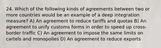 24. Which of the following kinds of agreements between two or more countries would be an example of a deep integration measure? A) An agreement to reduce tariffs and quotas B) An agreement to unify customs forms in order to speed up cross-border traffic C) An agreement to impose the same limits on cartels and monopolies D) An agreement to reduce exports