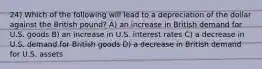 24) Which of the following will lead to a depreciation of the dollar against the British pound? A) an increase in British demand for U.S. goods B) an increase in U.S. interest rates C) a decrease in U.S. demand for British goods D) a decrease in British demand for U.S. assets