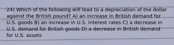 24) Which of the following will lead to a depreciation of the dollar against the British pound? A) an increase in British demand for U.S. goods B) an increase in U.S. interest rates C) a decrease in U.S. demand for British goods D) a decrease in British demand for U.S. assets