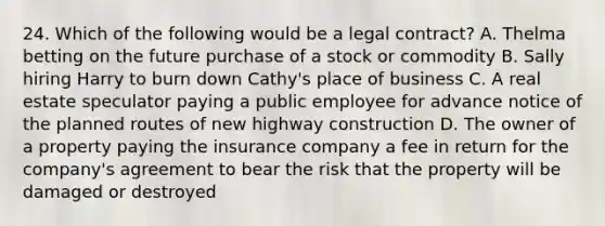 24. Which of the following would be a legal contract? A. Thelma betting on the future purchase of a stock or commodity B. Sally hiring Harry to burn down Cathy's place of business C. A real estate speculator paying a public employee for advance notice of the planned routes of new highway construction D. The owner of a property paying the insurance company a fee in return for the company's agreement to bear the risk that the property will be damaged or destroyed