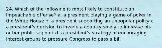 24. Which of the following is most likely to constitute an impeachable offense? a. a president playing a game of poker in the White House b. a president supporting an unpopular policy c. a president's decision to invade a country solely to increase his or her public support d. a president's strategy of encouraging interest groups to pressure Congress to pass a bill