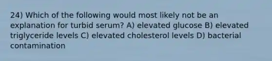 24) Which of the following would most likely not be an explanation for turbid serum? A) elevated glucose B) elevated triglyceride levels C) elevated cholesterol levels D) bacterial contamination