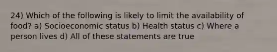 24) Which of the following is likely to limit the availability of food? a) Socioeconomic status b) Health status c) Where a person lives d) All of these statements are true