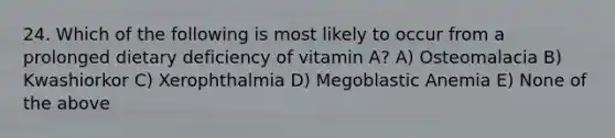 24. Which of the following is most likely to occur from a prolonged dietary deficiency of vitamin A? A) Osteomalacia B) Kwashiorkor C) Xerophthalmia D) Megoblastic Anemia E) None of the above