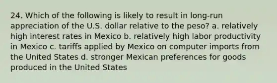 24. Which of the following is likely to result in long-run appreciation of the U.S. dollar relative to the peso? a. relatively high interest rates in Mexico b. relatively high labor productivity in Mexico c. tariffs applied by Mexico on computer imports from the United States d. stronger Mexican preferences for goods produced in the United States