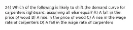 24) Which of the following is likely to shift the demand curve for carpenters rightward, assuming all else equal? A) A fall in the price of wood B) A rise in the price of wood C) A rise in the wage rate of carpenters D) A fall in the wage rate of carpenters