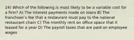 24) Which of the following is most likely to be a variable cost for a firm? A) The interest payments made on loans B) The franchiserʹs fee that a restaurant must pay to the national restaurant chain C) The monthly rent on office space that it leased for a year D) The payroll taxes that are paid on employee wages