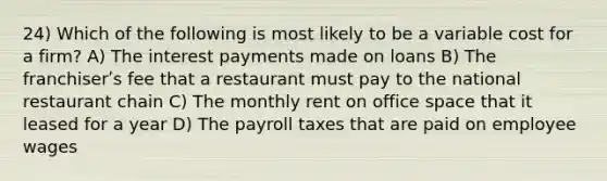 24) Which of the following is most likely to be a variable cost for a firm? A) The interest payments made on loans B) The franchiserʹs fee that a restaurant must pay to the national restaurant chain C) The monthly rent on office space that it leased for a year D) The payroll taxes that are paid on employee wages