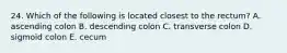 24. Which of the following is located closest to the rectum? A. ascending colon B. descending colon C. transverse colon D. sigmoid colon E. cecum