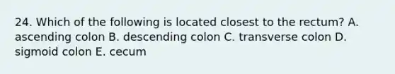 24. Which of the following is located closest to the rectum? A. ascending colon B. descending colon C. transverse colon D. sigmoid colon E. cecum