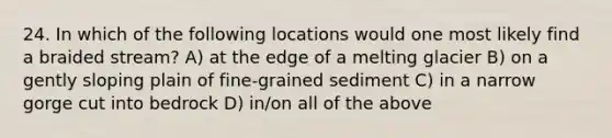 24. In which of the following locations would one most likely find a braided stream? A) at the edge of a melting glacier B) on a gently sloping plain of fine-grained sediment C) in a narrow gorge cut into bedrock D) in/on all of the above