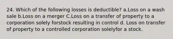 24. Which of the following losses is deductible? a.Loss on a wash sale b.Loss on a merger C.Loss on a transfer of property to a corporation solely forstock resulting in control d. Loss on transfer of property to a controlled corporation solelyfor a stock. ​