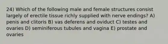 24) Which of the following male and female structures consist largely of erectile tissue richly supplied with nerve endings? A) penis and clitoris B) vas deferens and oviduct C) testes and ovaries D) seminiferous tubules and vagina E) prostate and ovaries