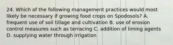 24. Which of the following management practices would most likely be necessary if growing food crops on Spodosols? A. frequent use of soil tillage and cultivation B. use of erosion control measures such as terracing C. addition of liming agents D. supplying water through irrigation