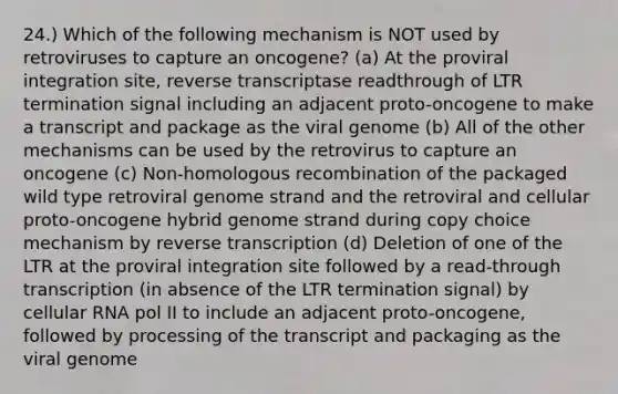 24.) Which of the following mechanism is NOT used by retroviruses to capture an oncogene? (a) At the proviral integration site, reverse transcriptase readthrough of LTR termination signal including an adjacent proto-oncogene to make a transcript and package as the viral genome (b) All of the other mechanisms can be used by the retrovirus to capture an oncogene (c) Non-homologous recombination of the packaged wild type retroviral genome strand and the retroviral and cellular proto-oncogene hybrid genome strand during copy choice mechanism by reverse transcription (d) Deletion of one of the LTR at the proviral integration site followed by a read-through transcription (in absence of the LTR termination signal) by cellular RNA pol II to include an adjacent proto-oncogene, followed by processing of the transcript and packaging as the viral genome