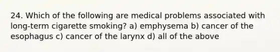 24. Which of the following are medical problems associated with long-term cigarette smoking? a) emphysema b) cancer of the esophagus c) cancer of the larynx d) all of the above