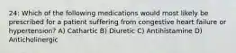 24: Which of the following medications would most likely be prescribed for a patient suffering from congestive heart failure or hypertension? A) Cathartic B) Diuretic C) Antihistamine D) Anticholinergic